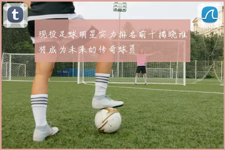 现役足球明星实力排名前十揭晓谁将成为未来的传奇球员