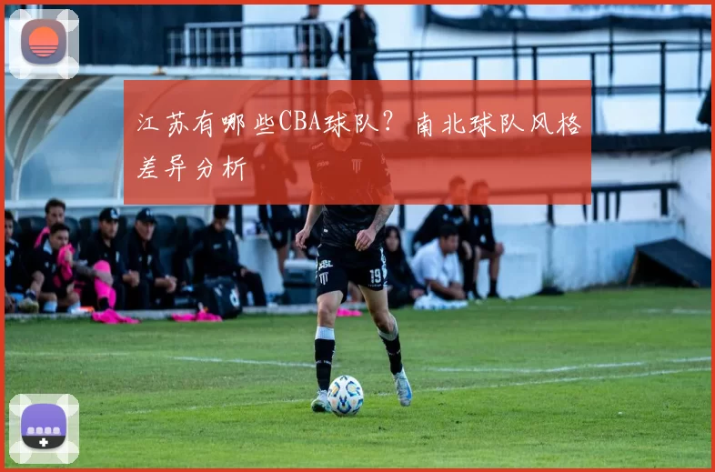 江苏有哪些CBA球队？南北球队风格差异分析
