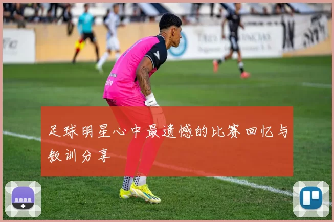 足球明星心中最遗憾的比赛回忆与教训分享