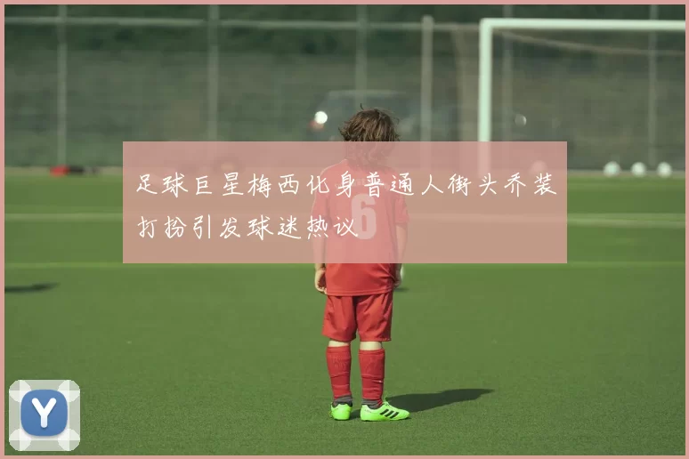足球巨星梅西化身普通人街头乔装打扮引发球迷热议