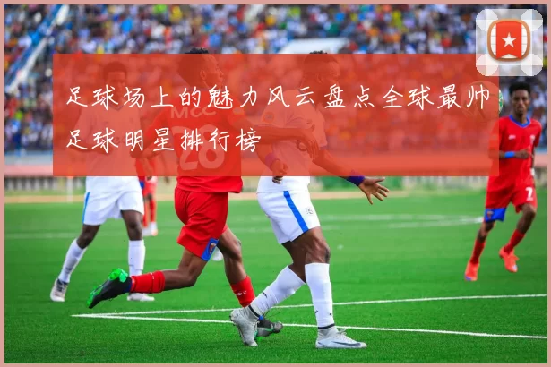 足球场上的魅力风云盘点全球最帅足球明星排行榜
