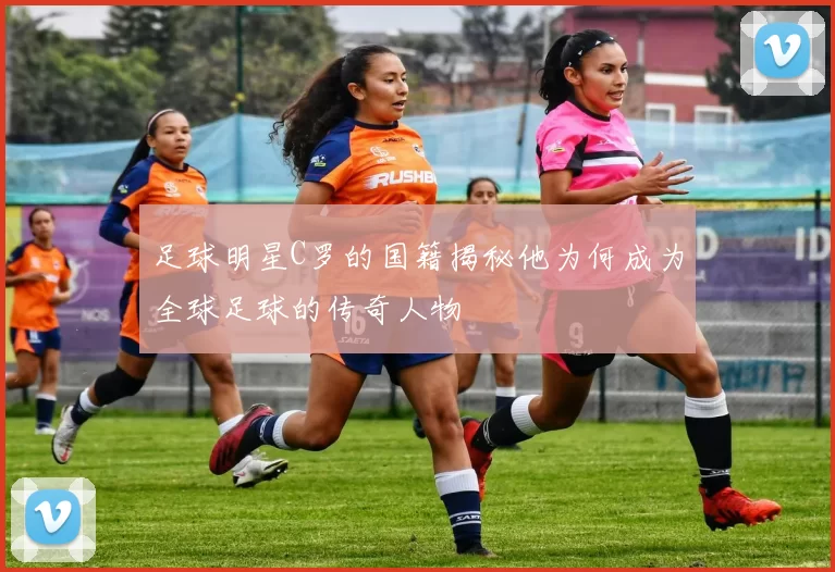 足球明星C罗的国籍揭秘他为何成为全球足球的传奇人物