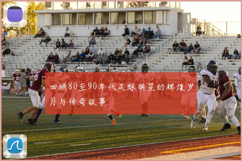 回顾80至90年代足球明星的辉煌岁月与传奇故事